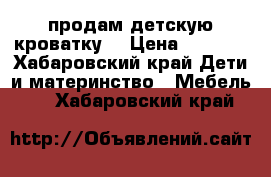 продам детскую кроватку  › Цена ­ 6 500 - Хабаровский край Дети и материнство » Мебель   . Хабаровский край